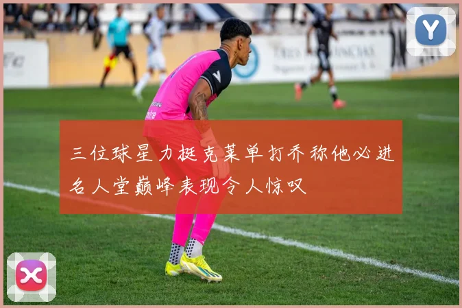 三位球星力挺克莱单打乔称他必进名人堂巅峰表现令人惊叹